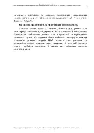 72
вдумливості, відкритості до співпраці, допитливості, винахідливості,
бажання навчатися, зростати й змінюватися заради самого себе й своїх учнів»
(Ендрюс, 1996, с. 9).
Як оцінити правильність та ефективність своєї практики?
Учителеві значно легше об’єктивно оцінювати свою роботу, коли
його/її професійні цінності узгоджуються з теорією навчання й викладання та
відповідними емпіричними даними; коли в організації та впровадженні
навчального процесу він керується цілями освітнього стандарту та враховує
різноманітні учнівські потреби. Щоб отримати точне уявлення про
ефективність власної практики щодо планування й реалізації навчання,
педагогу необхідно послідовно й систематично оцінювати навчальні
досягнення учнів.
Данілавічютє Е.А., Литовченко С.В.
Стратегії викладання в інклюзивному навчальному закладі: навчально-методичний посібник / За ред. А.А. Колупаєвої. – К.: Видавнича група «А.С.К.», 2012
© Канадсько-український проект «Інклюзивна освіта для дітей з особливими потребами в Україні», 2012 / www.education-inclusive.com, www.ussf.kiev.ua
© Е.А.Данілавічютє, С.В.Литовченко, 2012
 