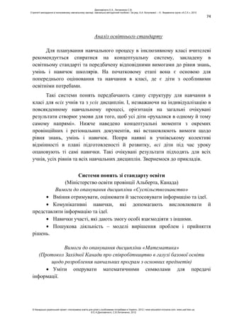 74
Аналіз освітнього стандарту
Для планування навчального процесу в інклюзивному класі вчителеві
рекомендується спиратися на концептуальну систему, закладену в
освітньому стандарті та передбачену відповідними вимогами до рівня знань,
умінь і навичок школярів. На початковому етапі вона є основою для
попереднього оцінювання та навчання в класі, де є діти з особливими
освітніми потребами.
Такі системи понять передбачають єдину структуру для навчання в
класі для всіх учнів та з усіх дисциплін. І, незважаючи на індивідуалізацію в
повсякденному навчальному процесі, орієнтація на загальні очікувані
результати створює умови для того, щоб усі діти «рухалися в одному й тому
самому напрямі». Нижче наведено концептуальні моменти з окремих
провінційних і регіональних документів, які встановлюють вимоги щодо
рівня знань, умінь і навичок. Попри наявні в учнівському колективі
відмінності в плані підготовленості й розвитку, всі діти під час уроку
опановують ті самі навички. Такі очікувані результати підходять для всіх
учнів, усіх рівнів та всіх навчальних дисциплін. Звернемося до прикладів.
Системи понять зі стандарту освіти
(Міністерство освіти провінції Альберта, Канада)
Вимоги до опанування дисципліни «Суспільствознавство»
Вміння отримувати, оцінювати й застосовувати інформацію та ідеї.
Комунікативні навички, які допомагають висловлювати й
представляти інформацію та ідеї.
Навички участі, які дають змогу особі взаємодіяти з іншими.
Пошукова діяльність – моделі вирішення проблем і прийняття
рішень.
Вимоги до опанування дисципліни «Математика»
(Протокол Західної Канади про співробітництво в галузі базової освіти
щодо розроблення навчальних програм з основних предметів)
Уміти оперувати математичними символами для передачі
інформації.
Данілавічютє Е.А., Литовченко С.В.
Стратегії викладання в інклюзивному навчальному закладі: навчально-методичний посібник / За ред. А.А. Колупаєвої. – К.: Видавнича група «А.С.К.», 2012
© Канадсько-український проект «Інклюзивна освіта для дітей з особливими потребами в Україні», 2012 / www.education-inclusive.com, www.ussf.kiev.ua
© Е.А.Данілавічютє, С.В.Литовченко, 2012
 