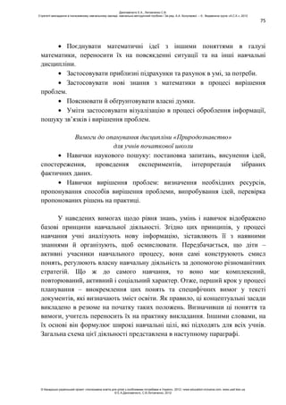 75
Поєднувати математичні ідеї з іншими поняттями в галузі
математики, переносити їх на повсякденні ситуації та на інші навчальні
дисципліни.
Застосовувати приблизні підрахунки та рахунок в умі, за потреби.
Застосовувати нові знання з математики в процесі вирішення
проблем.
Пояснювати й обґрунтовувати власні думки.
Уміти застосовувати візуалізацію в процесі оброблення інформації,
пошуку зв’язків і вирішення проблем.
Вимоги до опанування дисципліни «Природознавство»
для учнів початкової школи
Навички наукового пошуку: постановка запитань, висунення ідей,
спостереження, проведення експериментів, інтерпретація зібраних
фактичних даних.
Навички вирішення проблем: визначення необхідних ресурсів,
пропонування способів вирішення проблеми, випробування ідей, перевірка
пропонованих рішень на практиці.
У наведених вимогах щодо рівня знань, умінь і навичок відображено
базові принципи навчальної діяльності. Згідно цих принципів, у процесі
навчання учні аналізують нову інформацію, зіставляють її з наявними
знаннями й організують, щоб осмислювати. Передбачається, що діти –
активні учасники навчального процесу, вони самі конструюють смисл
понять, регулюють власну навчальну діяльність за допомогою різноманітних
стратегій. Що ж до самого навчання, то воно має комплексний,
повторюваний, активний і соціальний характер. Отже, перший крок у процесі
планування – виокремлення цих понять та специфічних вимог у тексті
документів, які визначають зміст освіти. Як правило, ці концептуальні засади
викладено в резюме на початку таких положень. Визначивши ці поняття та
вимоги, учитель переносить їх на практику викладання. Іншими словами, на
їх основі він формулює широкі навчальні цілі, які підходять для всіх учнів.
Загальна схема цієї діяльності представлена в наступному параграфі.
Данілавічютє Е.А., Литовченко С.В.
Стратегії викладання в інклюзивному навчальному закладі: навчально-методичний посібник / За ред. А.А. Колупаєвої. – К.: Видавнича група «А.С.К.», 2012
© Канадсько-український проект «Інклюзивна освіта для дітей з особливими потребами в Україні», 2012 / www.education-inclusive.com, www.ussf.kiev.ua
© Е.А.Данілавічютє, С.В.Литовченко, 2012
 
