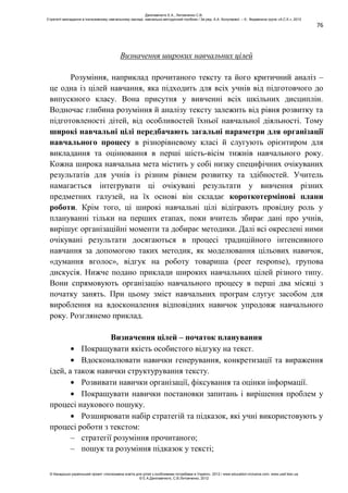 76
Визначення широких навчальних цілей
Розуміння, наприклад прочитаного тексту та його критичний аналіз –
це одна із цілей навчання, яка підходить для всіх учнів від підготовчого до
випускного класу. Вона присутня у вивченні всіх шкільних дисциплін.
Водночас глибина розуміння й аналізу тексту залежить від рівня розвитку та
підготовленості дітей, від особливостей їхньої навчальної діяльності. Тому
широкі навчальні цілі передбачають загальні параметри для організації
навчального процесу в різнорівневому класі й слугують орієнтиром для
викладання та оцінювання в перші шість-вісім тижнів навчального року.
Кожна широка навчальна мета містить у собі низку специфічних очікуваних
результатів для учнів із різним рівнем розвитку та здібностей. Учитель
намагається інтегрувати ці очікувані результати у вивчення різних
предметних галузей, на їх основі він складає короткотермінові плани
роботи. Крім того, ці широкі навчальні цілі відіграють провідну роль у
плануванні тільки на перших етапах, поки вчитель збирає дані про учнів,
вирішує організаційні моменти та добирає методики. Далі всі окреслені ними
очікувані результати досягаються в процесі традиційного інтенсивного
навчання за допомогою таких методик, як моделювання цільових навичок,
«думання вголос», відгук на роботу товариша (peer response), групова
дискусія. Нижче подано приклади широких навчальних цілей різного типу.
Вони спрямовують організацію навчального процесу в перші два місяці з
початку занять. При цьому зміст навчальних програм слугує засобом для
вироблення на вдосконалення відповідних навичок упродовж навчального
року. Розглянемо приклад.
Визначення цілей – початок планування
Покращувати якість особистого відгуку на текст.
Вдосконалювати навички генерування, конкретизації та вираження
ідей, а також навички структурування тексту.
Розвивати навички організації, фіксування та оцінки інформації.
Покращувати навички постановки запитань і вирішення проблем у
процесі наукового пошуку.
Розширювати набір стратегій та підказок, які учні використовують у
процесі роботи з текстом:
– стратегії розуміння прочитаного;
– пошук та розуміння підказок у тексті;
Данілавічютє Е.А., Литовченко С.В.
Стратегії викладання в інклюзивному навчальному закладі: навчально-методичний посібник / За ред. А.А. Колупаєвої. – К.: Видавнича група «А.С.К.», 2012
© Канадсько-український проект «Інклюзивна освіта для дітей з особливими потребами в Україні», 2012 / www.education-inclusive.com, www.ussf.kiev.ua
© Е.А.Данілавічютє, С.В.Литовченко, 2012
 