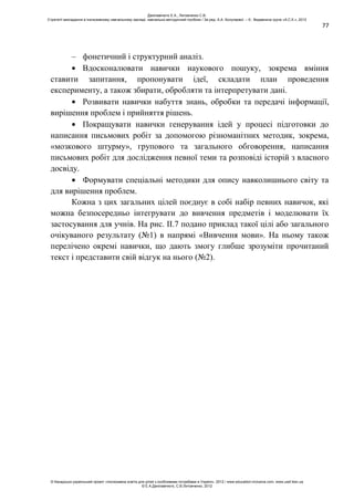77
– фонетичний і структурний аналіз.
Вдосконалювати навички наукового пошуку, зокрема вміння
ставити запитання, пропонувати ідеї, складати план проведення
експерименту, а також збирати, обробляти та інтерпретувати дані.
Розвивати навички набуття знань, обробки та передачі інформації,
вирішення проблем і прийняття рішень.
Покращувати навички генерування ідей у процесі підготовки до
написання письмових робіт за допомогою різноманітних методик, зокрема,
«мозкового штурму», групового та загального обговорення, написання
письмових робіт для дослідження певної теми та розповіді історій з власного
досвіду.
Формувати спеціальні методики для опису навколишнього світу та
для вирішення проблем.
Кожна з цих загальних цілей поєднує в собі набір певних навичок, які
можна безпосередньо інтегрувати до вивчення предметів і моделювати їх
застосування для учнів. На рис. ІІ.7 подано приклад такої цілі або загального
очікуваного результату (№1) в напрямі «Вивчення мови». На ньому також
перелічено окремі навички, що дають змогу глибше зрозуміти прочитаний
текст і представити свій відгук на нього (№2).
Данілавічютє Е.А., Литовченко С.В.
Стратегії викладання в інклюзивному навчальному закладі: навчально-методичний посібник / За ред. А.А. Колупаєвої. – К.: Видавнича група «А.С.К.», 2012
© Канадсько-український проект «Інклюзивна освіта для дітей з особливими потребами в Україні», 2012 / www.education-inclusive.com, www.ussf.kiev.ua
© Е.А.Данілавічютє, С.В.Литовченко, 2012
 