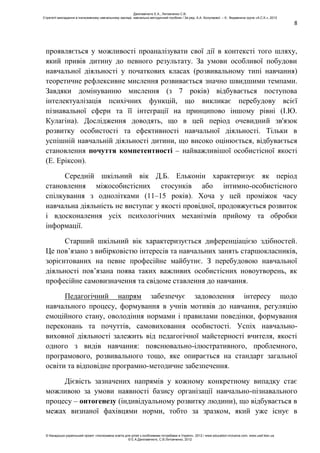 8
проявляється у можливості проаналізувати свої дії в контексті того шляху,
який привів дитину до певного результату. За умови особливої побудови
навчальної діяльності у початкових класах (розвивальному типі навчання)
теоретичне рефлексивне мислення розвивається значно швидшими темпами.
Завдяки домінуванню мислення (з 7 років) відбувається поступова
інтелектуалізація психічних функцій, що викликає перебудову всієї
пізнавальної сфери та її інтеграції на принципово іншому рівні (І.Ю.
Кулагіна). Дослідження доводять, що в цей період очевидний зв'язок
розвитку особистості та ефективності навчальної діяльності. Тільки в
успішній навчальній діяльності дитини, що високо оцінюється, відбувається
становлення почуття компетентності – найважливішої особистісної якості
(Е. Еріксон).
Середній шкільний вік Д.Б. Ельконін характеризує як період
становлення міжособистісних стосунків або інтимно-особистісного
спілкування з однолітками (11–15 років). Хоча у цей проміжок часу
навчальна діяльність не виступає у якості провідної, продовжується розвиток
і вдосконалення усіх психологічних механізмів прийому та обробки
інформації.
Старший шкільний вік характеризується диференціацією здібностей.
Це пов’язано з вибірковістю інтересів та навчальних занять старшокласників,
зорієнтованих на певне професійне майбутнє. З перебудовою навчальної
діяльності пов’язана поява таких важливих особистісних новоутворень, як
професійне самовизначення та свідоме ставлення до навчання.
Педагогічний напрям забезпечує задоволення інтересу щодо
навчального процесу, формування в учнів мотивів до навчання, регуляцію
емоційного стану, оволодіння нормами і правилами поведінки, формування
переконань та почуттів, самовиховання особистості. Успіх навчально-
виховної діяльності залежить від педагогічної майстерності вчителя, якості
одного з видів навчання: пояснювально-ілюстративного, проблемного,
програмового, розвивального тощо, яке опирається на стандарт загальної
освіти та відповідне програмно-методичне забезпечення.
Дієвість зазначених напрямів у кожному конкретному випадку стає
можливою за умови наявності базису організації навчально-пізнавального
процесу – онтогенезу (індивідуальному розвитку людини), що відбувається в
межах визнаної фахівцями норми, тобто за зразком, який уже існує в
Данілавічютє Е.А., Литовченко С.В.
Стратегії викладання в інклюзивному навчальному закладі: навчально-методичний посібник / За ред. А.А. Колупаєвої. – К.: Видавнича група «А.С.К.», 2012
© Канадсько-український проект «Інклюзивна освіта для дітей з особливими потребами в Україні», 2012 / www.education-inclusive.com, www.ussf.kiev.ua
© Е.А.Данілавічютє, С.В.Литовченко, 2012
 