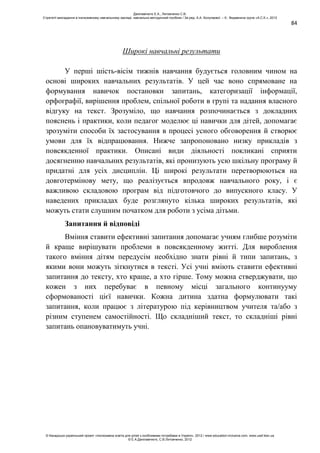 84
Широкі навчальні результати
У перші шість-вісім тижнів навчання будується головним чином на
основі широких навчальних результатів. У цей час воно спрямоване на
формування навичок постановки запитань, категоризації інформації,
орфографії, вирішення проблем, спільної роботи в групі та надання власного
відгуку на текст. Зрозуміло, що навчання розпочинається з докладних
пояснень і практики, коли педагог моделює ці навички для дітей, допомагає
зрозуміти способи їх застосування в процесі усного обговорення й створює
умови для їх відпрацювання. Нижче запропоновано низку прикладів з
повсякденної практики. Описані види діяльності покликані сприяти
досягненню навчальних результатів, які пронизують усю шкільну програму й
придатні для усіх дисциплін. Ці широкі результати перетворюються на
довготермінову мету, що реалізується впродовж навчального року, і є
важливою складовою програм від підготовчого до випускного класу. У
наведених прикладах буде розглянуто кілька широких результатів, які
можуть стати слушним початком для роботи з усіма дітьми.
Запитання й відповіді
Вміння ставити ефективні запитання допомагає учням глибше розуміти
й краще вирішувати проблеми в повсякденному житті. Для вироблення
такого вміння дітям передусім необхідно знати рівні й типи запитань, з
якими вони можуть зіткнутися в тексті. Усі учні вміють ставити ефективні
запитання до тексту, хто краще, а хто гірше. Тому можна стверджувати, що
кожен з них перебуває в певному місці загального континууму
сформованості цієї навички. Кожна дитина здатна формулювати такі
запитання, коли працює з літературою під керівництвом учителя та/або з
різним ступенем самостійності. Що складніший текст, то складніші рівні
запитань опановуватимуть учні.
Данілавічютє Е.А., Литовченко С.В.
Стратегії викладання в інклюзивному навчальному закладі: навчально-методичний посібник / За ред. А.А. Колупаєвої. – К.: Видавнича група «А.С.К.», 2012
© Канадсько-український проект «Інклюзивна освіта для дітей з особливими потребами в Україні», 2012 / www.education-inclusive.com, www.ussf.kiev.ua
© Е.А.Данілавічютє, С.В.Литовченко, 2012
 