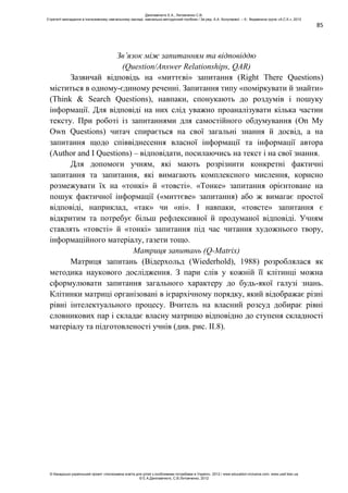 85
Зв’язок між запитанням та відповіддю
(Question/Answer Relationships, QAR)
Зазвичай відповідь на «миттєві» запитання (Right There Questions)
міститься в одному-єдиному реченні. Запитання типу «поміркувати й знайти»
(Think & Search Questions), навпаки, спонукають до роздумів і пошуку
інформації. Для відповіді на них слід уважно проаналізувати кілька частин
тексту. При роботі із запитаннями для самостійного обдумування (On My
Own Questions) читач спирається на свої загальні знання й досвід, а на
запитання щодо співвіднесення власної інформації та інформації автора
(Author and I Questions) – відповідати, посилаючись на текст і на свої знання.
Для допомоги учням, які мають розрізнити конкретні фактичні
запитання та запитання, які вимагають комплексного мислення, корисно
розмежувати їх на «тонкі» й «товсті». «Тонке» запитання орієнтоване на
пошук фактичної інформації («миттєве» запитання) або ж вимагає простої
відповіді, наприклад, «так» чи «ні». І навпаки, «товсте» запитання є
відкритим та потребує більш рефлексивної й продуманої відповіді. Учням
ставлять «товсті» й «тонкі» запитання під час читання художнього твору,
інформаційного матеріалу, газети тощо.
Матриця запитань (Q-Matrix)
Матриця запитань (Відерхольд (Wiederhold), 1988) розроблялася як
методика наукового дослідження. З пари слів у кожній її клітинці можна
сформулювати запитання загального характеру до будь-якої галузі знань.
Клітинки матриці організовані в ієрархічному порядку, який відображає різні
рівні інтелектуального процесу. Вчитель на власний розсуд добирає рівні
словникових пар і складає власну матрицю відповідно до ступеня складності
матеріалу та підготовленості учнів (див. рис. ІІ.8).
Данілавічютє Е.А., Литовченко С.В.
Стратегії викладання в інклюзивному навчальному закладі: навчально-методичний посібник / За ред. А.А. Колупаєвої. – К.: Видавнича група «А.С.К.», 2012
© Канадсько-український проект «Інклюзивна освіта для дітей з особливими потребами в Україні», 2012 / www.education-inclusive.com, www.ussf.kiev.ua
© Е.А.Данілавічютє, С.В.Литовченко, 2012
 