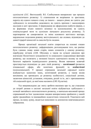 9
суспільстві (Л.С. Виготський). В.І. Слободчиков виокремлює три процеси
онтогенетичного розвитку: 1) становлення як визрівання та зростання;
перехід від одного певного стану до іншого – вищого рівня; як єдність уже
здійсненого та потенційно можливого; як єдність причини і закономірних
наслідків в акті зростання; 2) формування як оформлення (набуття форми, а
не формовка згідно певного штампу) та вдосконалення; як єдність
соціокультурної мети та суспільно значущого результату розвитку; 3)
перетворення як саморозвиток та зміна основного життєвого вектора;
кардинальне подолання режиму життєдіяльності, що склався, відповідно до
деякої ієрархії цінностей та смислів буття людини.
Процес організації загальної освіти спирається на основні ознаки
онтогенетичного розвитку: диференціацію, розчленування того, що раніше
було єдиним; появу нових сторін, нових елементів у самому розвитку;
перебудову зв’язків (Л.Ф. Обухова), а також на сучасні уявлення про
взаємодію біологічного (спадковості) та соціального (середовища) факторів
розвитку, що полягають у визнанні їхнього одночасного впливу на появу
багатьох варіантів індивідуального розвитку. Вплив навчання зазвичай
простежується відповідно до двох ліній розвитку – когнітивної (розвиток
пізнавальної сфери, або психічних функцій) та особистісної
(психосоціальної). У процесі отримання загальної середньої освіти
відбувається засвоєння знань, когнітивний розвиток, а також вплив
виховання, що призводить до розвитку особистості, соціалізації дитини,
засвоєння цінностей, установок, очікувань, ролей та ін., які є притаманними
тій соціальній групі, до якої вона належить (І.Ю. Кулагіна).
Усе вищевикладене дає змогу зробити висновок про те, що ставлення
до потреб дитини в системі загальної освіти відбувається здебільшого з
позицій звичайного онтогенетичного розвитку, а навчально-виховний процес
спрямований на їхнє задоволення завдяки використанню прийнятих у нашій
країні традиційних та інноваційних педагогічних технологій. Унаочнити цей
процес, на нашу думку, видається можливим за допомогою нижченаведеного
зображення.
Данілавічютє Е.А., Литовченко С.В.
Стратегії викладання в інклюзивному навчальному закладі: навчально-методичний посібник / За ред. А.А. Колупаєвої. – К.: Видавнича група «А.С.К.», 2012
© Канадсько-український проект «Інклюзивна освіта для дітей з особливими потребами в Україні», 2012 / www.education-inclusive.com, www.ussf.kiev.ua
© Е.А.Данілавічютє, С.В.Литовченко, 2012
 