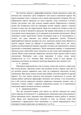 94
На початку заняття з орфографії кожному учневі показують слова, які
він/вона має опанувати. Діти створюють свої власні словникові картки. На
картці написане одне із заданих слів із двома пропущеними літерами. Під час
оформлення карток пропуски на місці окремих літер ставляться в різних
місцях для різних слів. (До початку вправи картки зберігаються в іншому
місці). На четвертому етапі цієї програми дитина отримує картку з певним
словом із числа тих, які наразі вивчає. Вона має назвати всі літери в слові від
початку до кінця й заповнити пропуски. Ця вправа побудована за тією самою
методикою (клоз-процедура), що й завдання на розуміння прочитаного. Вона
допомагає учням запам’ятати типові поєднання літер та їх послідовність у
словах, що дуже важливо для вміння правильно писати. Розвиток
орфографічних навичок залежить від того, наскільки дитина може зберігати в
пам’яті окремі літери (їх образи) й послідовність. Цей метод дає змогу
відійти від безпосередніх буквено-звукових зв’язків, які спричиняють чимало
труднощів в опануванні правопису. Після виконання вправи зі словниковою
карткою учень самостійно пише зазначене на ній слово, щоб перевірити свої
знання. Якщо слово написано правильно, він/вона знову хвалить себе за нове
досягнення. Вивчивши одне слово впродовж 4 етапу, учень знову
повертається до 1-го: він/вона бере наступне слово й далі працює за
описаною методикою до повного засвоєння правопису всіх заданих слів.
5. Р – речення.
Вивчивши написання всіх слів зі списку, учень має скласти з ними одне
або кілька речень. Причому кожне таке речення містить окрему ідею або ж
усі речення можуть виражати одну ідею чи утворюють невеличке зв’язне
оповідання. При цьому кожна дитина сама обирає для себе перший чи другий
варіант. Усі учні мають записати свої речення й прочитати їх уголос. Ця
вправа робить вивчення орфографії значимим для дитини. Слід відзначити,
що в ній учителя передусім цікавить правильне написання заданих слів, а
помилки в інших словах з окремих розрізнених речень чи в невеличкому
оповіданні наразі не мають великого значення.
6. З – завершення роботи.
Під час останньої вправи учні мають по пам’яті записати всі слова
свого переліку й відзначити ті, в правильності написання яких вони впевнені.
Після виконання цього завдання вони перевіряють власну роботу й хвалять
себе. Якщо діти припустилися помилки в тому чи іншому слові або
невпевнені в правильності його написання, то згодом опрацьовують його
повторно й заново проходять усі кроки від 1 до 4-го.
Данілавічютє Е.А., Литовченко С.В.
Стратегії викладання в інклюзивному навчальному закладі: навчально-методичний посібник / За ред. А.А. Колупаєвої. – К.: Видавнича група «А.С.К.», 2012
© Канадсько-український проект «Інклюзивна освіта для дітей з особливими потребами в Україні», 2012 / www.education-inclusive.com, www.ussf.kiev.ua
© Е.А.Данілавічютє, С.В.Литовченко, 2012
 