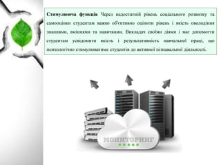 Стимулююча функція Через недостатній рівень соціального розвитку та
самооцінки студентам важко об'єктивно оцінити рівень i якість оволодіння
знаннями, вміннями та навичками. Викладач своїми діями i має допомогти
студентам усвідомити якість i результативність навчальної праці, що
психологічно стимулюватиме студентів до активної пізнавальної діяльності.
 