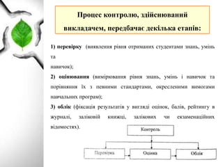 Процес контролю, здійснюваний
викладачем, передбачає декілька етапів:
1) перевірку (виявлення рівня отриманих студентами знань, умінь
та
навичок);
2) оцінювання (вимірювання рівня знань, умінь і навичок та
порівняння їх з певними стандартами, окресленими вимогами
навчальних програм);
3) облік (фіксація результатів у вигляді оцінок, балів, рейтингу в
журналі, заліковій книжці, залікових чи екзаменаційних
відомостях).
 