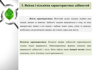 3. Якісна і кількісна характеристика здібностей
Якісна характеристика. Життєвий досвід людини, надбані нею
знання, вміння та навички. Здібності людини виявляються в тому, як вона
використовує наявні в неї знання і набуває нових знань, умінь та навичок,
необхідних для розв'язання завдань, які ставить перед нею життя.
Кількісна характеристика. Кількісні виміри здібностей характеризують
ступінь їхньої вираженості. Найпоширенішою формою оцінення міри
вираженості здібностей є тести. Вони набули назви батареї тестів (тести
досягнень, тести інтелекту, тести креативності).
 