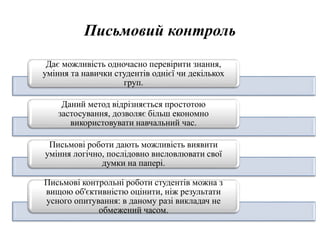 Письмовий контроль
Дає можливість одночасно перевірити знання,
уміння та навички студентів однієї чи декількох
груп.
Даний метод відрізняється простотою
застосування, дозволяє більш економно
використовувати навчальний час.
Письмові роботи дають можливість виявити
уміння логічно, послідовно висловлювати свої
думки на папері.
Письмові контрольні роботи студентів можна з
вищою об'єктивністю оцінити, ніж результати
усного опитування: в даному разі викладач не
обмежений часом.
 