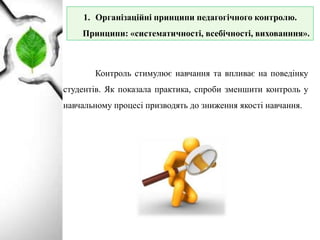 Контроль стимулює навчання та впливає на поведінку
студентів. Як показала практика, спроби зменшити контроль у
навчальному процесі призводять до зниження якості навчання.
1. Організаційні принципи педагогічного контролю.
Принципи: «систематичності, всебічності, вихованння».
 