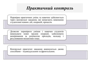 Практичний контроль
Перевірка практичних умінь та навичок здійснюється
через контрольні завдання, які вимагають виконання
студентами певних дій, операцій, процесів.
Дозволяє перевірити уміння і навички студентів
виконувати певні трудові операції, здійснювати
вимірювання за допомогою приладів, наладку і
регулювання механізмів тощо.
Контрольні практичні завдання виконуються двома
способами – індивідуальним та фронтальним.
 