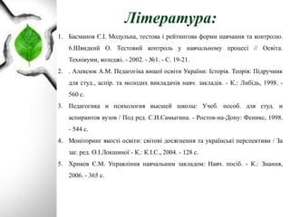 Література:
1. Басманов Є.І. Модульна, тестова і рейтингова форми навчання та контролю.
6.Швидкий О. Тестовий контроль у навчальному процесі // Освіта.
Технікуми, коледжі. - 2002. - №1. - С. 19-21.
2. . Алексюк А.М. Педагогіка вищої освіти України: Історія. Теорія: Підручник
для студ., аспір. та молодих викладачів навч. закладів. - К.: Либідь, 1998. -
560 с.
3. Педагогика и психология высшей школы: Учеб. пособ. для студ. и
аспирантов вузов / Под ред. С.И.Самыгина. - Ростов-на-Дону: Феникс, 1998.
- 544 с.
4. Моніторинг якості освіти: світові досягнення та українські перспективи / За
заг. ред. О.І.Локшиної - К.: К.І.С., 2004. - 128 с.
5. Хриков Є.М. Управління навчальним закладом: Навч. посіб. - К.: Знання,
2006. - 365 с.
 