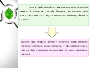 Педагогічний контроль - система перевірки результатів
навчання і виховання студентів. Розвиток різноманітних видів
педагогічного контролю стимулює навчання та пізнавальну діяльність
студентів.
Головна мета контролю полягає у визначенні якості засвоєння
навчального матеріалу, ступеня відповідності сформованих умінь та
навичок цілям і завданням навчання того чи іншого навчального
предмета.
 