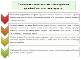У вищій школі можна виділити основні принципи
організації контролю знань студентів:
• Професійна направленість контролю обумовлена цільовою підготовкою спеціаліста. Студенти
повинні знати зміст (що будуть контролювати), засоби (як буде здійснюватися контроль), строки та
тривалість контролю.
• Виховний характер контролю. Даний принцип проявляється в тому, що активізує творче та свідоме
відношення студентів до навчання, стимулює ріст пізнавальних потреб, інтересів, організує
навчальну діяльність та виховну роботу. Контроль, який принижує особу студента, не може
застосовуватися у навчальному закладі.
• Систематичність. Систематичний контроль впорядковує процес навчання, стимулює мотивацію, дає
можливість отримати достатню кількість оцінок, за якими можна більш об’єктивно судити про
результати навчання.
• Всебічність. Коло питань, які підлягають оцінюванню, повинне бути настільки широке, щоб можна
було охопити усі теми та розділи.
 