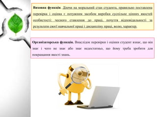 Виховна функція. Діючи на моральний стан студента, правильно поставлена
перевірка і оцінка є потужним засобом виробки суспільне цінних якостей
особистості: чесного ставлення до праці, почуття відповідальності за
результати своєї навчальної праці і дисципліну праці, волю, характер.
Організаторська функція. Внаслідок перевірки і оцінки студент взнає, що він
знає і чого не знає або знає недостатньо, що йому треба зробити для
покращання якості знань.
 