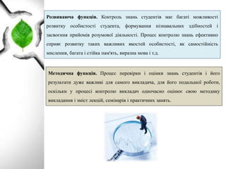 Розвиваюча функція. Контроль знань студентів має багаті можливості
розвитку особистості студента, формування пізнавальних здібностей і
засвоєння прийомів розумової діяльності. Процес контролю знань ефективно
сприяє розвитку таких важливих якостей особистості, як самостійність
мислення, багата і стійка пам'ять, виразна мова і т.д.
Методична функція. Процес перевірки і оцінки знань студентів і його
результати дуже важливі для самого викладача, для його подальшої роботи,
оскільки у процесі контролю викладач одночасно оцінює свою методику
викладання і зміст лекцій, семінарів і практичних занять.
 