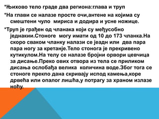 *Њихово тело граде два региона:глава и труп
*На глави се налазе просте очи,антене на којима су
смештени чуло мириса и додира и усне ножице.
*Труп је грађен од чланака који су међусобно
једнакии.Стоноге могу имати од 10 до 173 чланка.На
скоро сваком чланку налази се јеадн или два пара
пара ногу за кретанје.Тело стонога је прекривено
кутикулом.На телу се налазе бројни орвори цевчица
за дисање.Преко ових отвора из тела се приликом
дисања ослобађа велика количина воде.Због тога се
стоноге прекпо дана скривају испод камења,коре
дрвећа или опалог лишћа,у потрагу за храном излазе
ноћу.
 