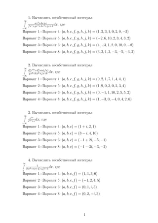 1. Âû÷èñëèòü íåñîáñòâåííûé èíòåãðàë
∞
−∞
ax2
+bx+c
fx4+gx3+hx2+jx+k dx, ãäå
Âàðèàíò 1=Âàðèàíò 4: (a, b, c, f, g, h, j, k) = (1, 2, 3, 1, 0, 2, 0, −3)
Âàðèàíò 2=Âàðèàíò 5: (a, b, c, f, g, h, j, k) = (−2, 6, 10, 2, 3, 4, 3, 2)
Âàðèàíò 3=Âàðèàíò 6: (a, b, c, f, g, h, j, k) = (4, −3, 1, 2, 0, 10, 0, −8)
Âàðèàíò 4=Âàðèàíò 8: (a, b, c, f, g, h, j, k) = (3, 2, 1, 2, −3, −5, −3, 2)
2. Âû÷èñëèòü íåñîáñòâåííûé èíòåãðàë
∞
−∞
δ0
aeibx
+δ0
c sin(fx)
gx3+hx2+jx+k dx, ãäå
Âàðèàíò 1=Âàðèàíò 4: (a, b, c, f, g, h, j, k) = (0, 2, 1, 7, 1, 4, 4, 1)
Âàðèàíò 2=Âàðèàíò 5: (a, b, c, f, g, h, j, k) = (1, 9, 0, 3, 0, 2, 3, 4)
Âàðèàíò 3=Âàðèàíò 6: (a, b, c, f, g, h, j, k) = (0, −1, 1, 10, 2, 5, 5, 2)
Âàðèàíò 4=Âàðèàíò 8: (a, b, c, f, g, h, j, k) = (1, −3, 0, −4, 0, 4, 2, 6)
3. Âû÷èñëèòü íåñîáñòâåííûé èíòåãðàë
∞
−∞
eax
ebx+c
dx, ãäå
Âàðèàíò 1=Âàðèàíò 4: (a, b, c) = (1 + i, 2, 1)
Âàðèàíò 2=Âàðèàíò 5: (a, b, c) = (3 − i, 4, 10)
Âàðèàíò 3=Âàðèàíò 6: (a, b, c) = (−1 + 2i, −5, −1)
Âàðèàíò 4=Âàðèàíò 8: (a, b, c) = (−1 − 3i, −3, −2)
4. Âû÷èñëèòü íåñîáñòâåííûé èíòåãðàë
∞
a
1
(bx2+cx+f)·
√
x−a
dx, ãäå
Âàðèàíò 1=Âàðèàíò 4: (a, b, c, f) = (1, 1, 3, 6)
Âàðèàíò 2=Âàðèàíò 5: (a, b, c, f) = (−1, 2, 4, 5)
Âàðèàíò 3=Âàðèàíò 6: (a, b, c, f) = (0, 1, i, 5)
Âàðèàíò 4=Âàðèàíò 8: (a, b, c, f) = (0, 2, −i, 3)
1
 