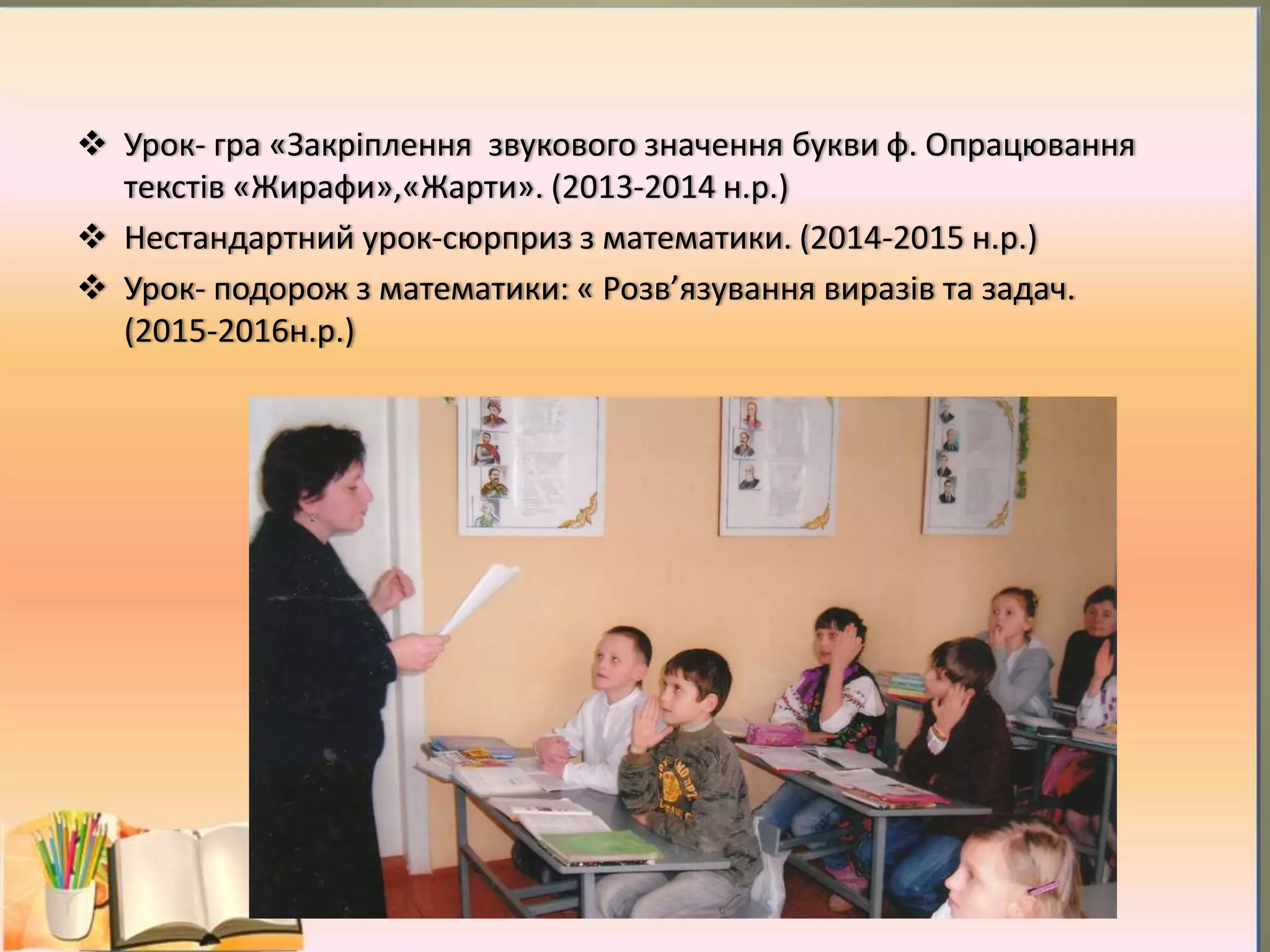  Урок- гра «Закріплення звукового значення букви ф. Опрацювання
текстів «Жирафи»,«Жарти». (2013-2014 н.р.)
 Нестандартний урок-сюрприз з математики. (2014-2015 н.р.)
 Урок- подорож з математики: « Розв’язування виразів та задач.
(2015-2016н.р.)
 