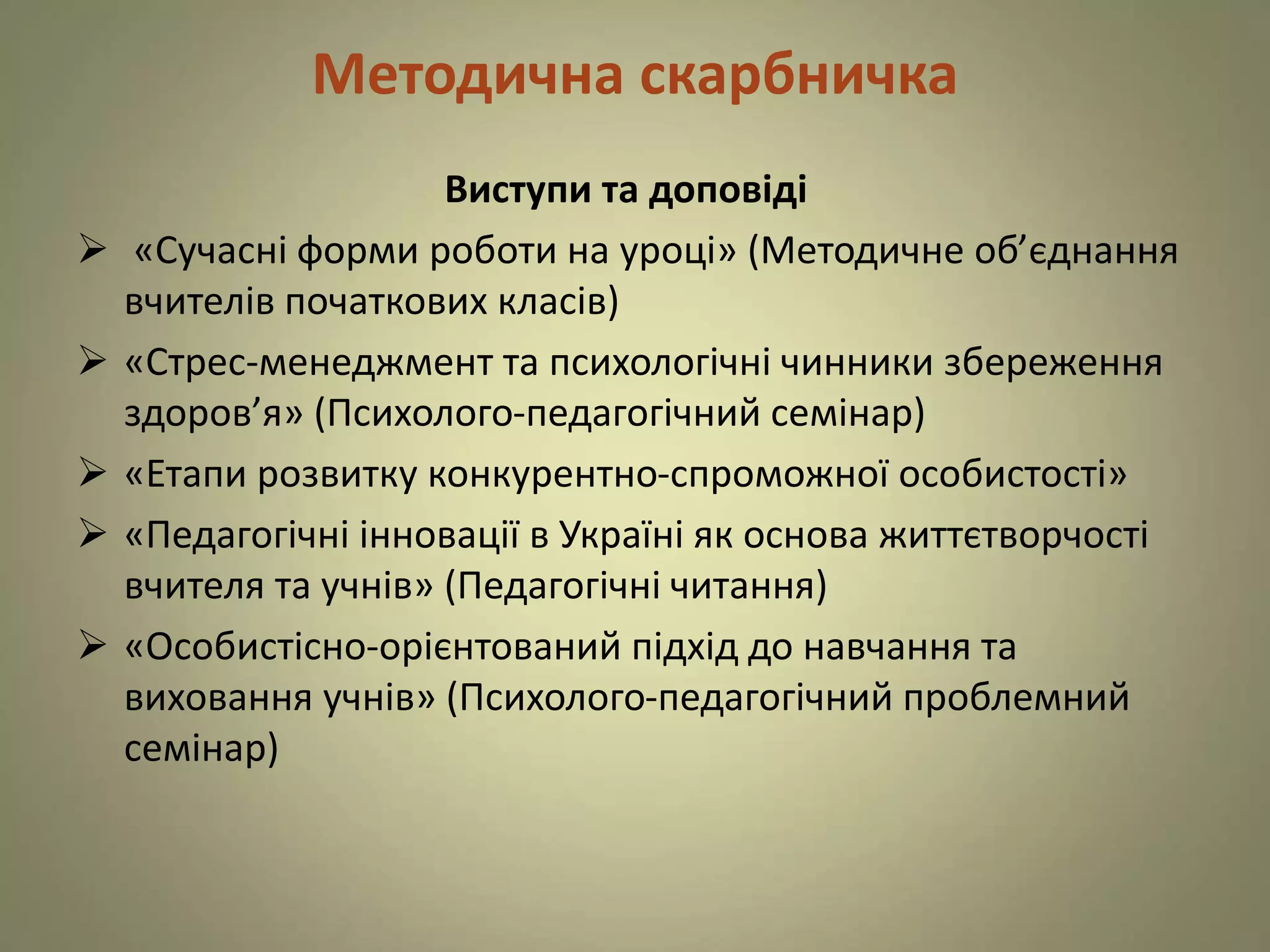 Методична скарбничка
Виступи та доповіді
 «Сучасні форми роботи на уроці» (Методичне об’єднання
вчителів початкових класів)
 «Стрес-менеджмент та психологічні чинники збереження
здоров’я» (Психолого-педагогічний семінар)
 «Етапи розвитку конкурентно-спроможної особистості»
 «Педагогічні інновації в Україні як основа життєтворчості
вчителя та учнів» (Педагогічні читання)
 «Особистісно-орієнтований підхід до навчання та
виховання учнів» (Психолого-педагогічний проблемний
семінар)
 