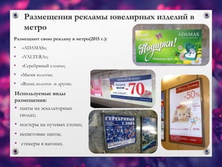 Размещения рекламы ювелирных изделий в
метро
Размещают свою рекламу в метро(2015 г.):
• «ADAMAS»;
• «VALTERA»;
• «Серебряный слонъ»;
• «Магия золота»;
• «Яшма золото» и другие.
Используемые виды
размещения:
• щиты на эскалаторных
сводах;
• постеры на путевых стенах;
• несветовые щиты;
• стикеры в вагонах.
 