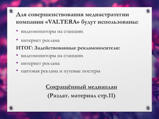 Для совершенствования медиастратегии
компании «VALTERA» будут использованы:
• видеомониторы на станциях
• интернет реклама
ИТОГ: Задействованные рекламоносители:
• видеомониторы на станциях
• интернет реклама
• щитовая реклама и путевые постеры
Сокращённый медиаплан
(Раздат. материал стр.11)
 