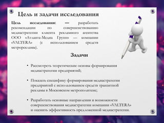 Цель исследования: — разработать
рекомендации по совершенствованию
медиастратегии клиента рекламного агентства
ООО «Атланта-Медиа Групп» — компании
«VALTERA» (с использованием средств
метрорекламы).
Цель и задачи исследования
Задачи
• Рассмотреть теоретические основы формирования
медиастратегии предприятий;
• Показать специфику формирования медиастратегии
предприятий с использованием средств транзитной
рекламы в Московском метрополитене;
• Разработать основные направления и возможности
совершенствования медиастратегии компании «VALTERA»
и оценить эффективность предложенной медиастратегии.
 