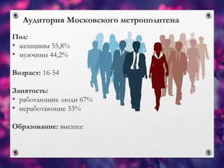 Аудитория Московского метрополитена
Пол:
• женщины 55,8%
• мужчины 44,2%
Возраст: 16-54
Занятость:
• работающие люди 67%
• неработающие 33%
Образование: высшее
 