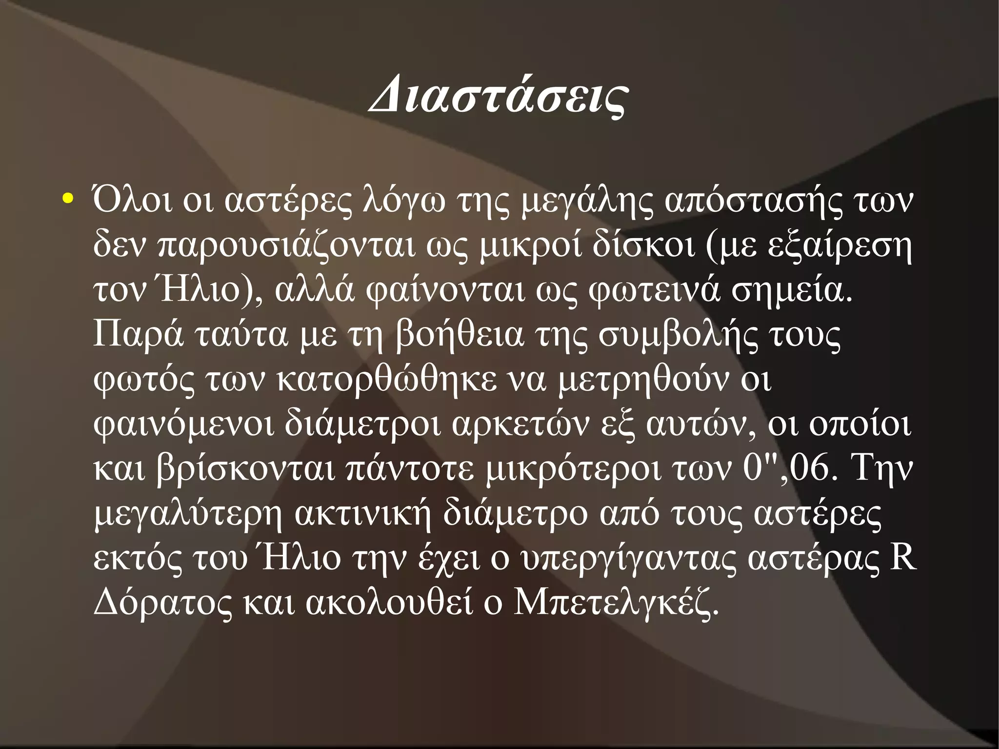 Διαστάσεις
● Όλοι οι αστέρες λόγω της μεγάλης απόστασής των
δεν παρουσιάζονται ως μικροί δίσκοι (με εξαίρεση
τον Ήλιο), αλλά φαίνονται ως φωτεινά σημεία.
Παρά ταύτα με τη βοήθεια της συμβολής τους
φωτός των κατορθώθηκε να μετρηθούν οι
φαινόμενοι διάμετροι αρκετών εξ αυτών, οι οποίοι
και βρίσκονται πάντοτε μικρότεροι των 0",06. Την
μεγαλύτερη ακτινική διάμετρο από τους αστέρες
εκτός του Ήλιο την έχει ο υπεργίγαντας αστέρας R
Δόρατος και ακολουθεί ο Μπετελγκέζ.
 