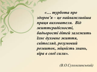 «… турбота про
здоров’я – це найважливіша
праця вихователя. Від
життєрадісності,
бадьорості дітей залежить
їхнє духовне життя,
світогляд, розумовий
розвиток, міцність знань,
віра в свої сили».
(В.О.Сухомлинський)
 