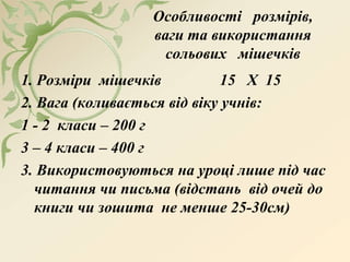 Особливості розмірів,
ваги та використання
сольових мішечків
1. Розміри мішечків 15 Х 15
2. Вага (коливається від віку учнів:
1 - 2 класи – 200 г
3 – 4 класи – 400 г
3. Використовуються на уроці лише під час
читання чи письма (відстань від очей до
книги чи зошита не менше 25-30см)
 