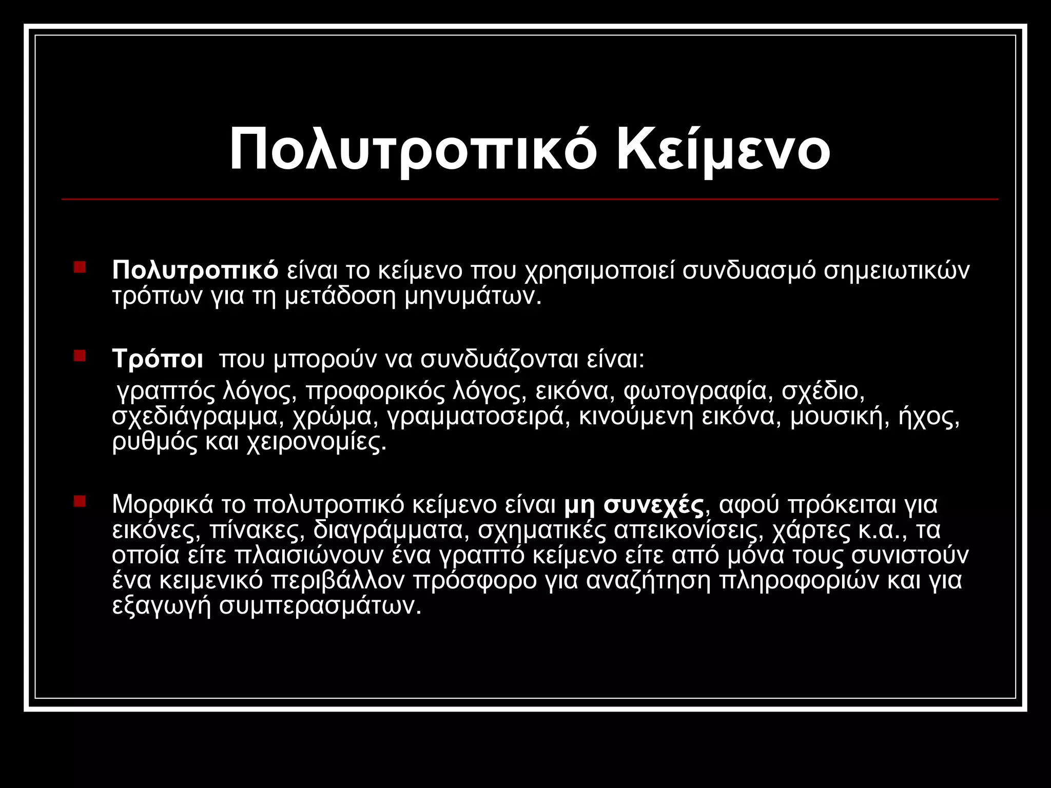 Πολυτροπικό Κείμενο
 Πολυτροπικό είναι το κείμενο που χρησιμοποιεί συνδυασμό σημειωτικών
τρόπων για τη μετάδοση μηνυμάτων.
 Τρόποι που μπορούν να συνδυάζονται είναι:
γραπτός λόγος, προφορικός λόγος, εικόνα, φωτογραφία, σχέδιο,
σχεδιάγραμμα, χρώμα, γραμματοσειρά, κινούμενη εικόνα, μουσική, ήχος,
ρυθμός και χειρονομίες.
 Μορφικά το πολυτροπικό κείμενο είναι μη συνεχές, αφού πρόκειται για
εικόνες, πίνακες, διαγράμματα, σχηματικές απεικονίσεις, χάρτες κ.α., τα
οποία είτε πλαισιώνουν ένα γραπτό κείμενο είτε από μόνα τους συνιστούν
ένα κειμενικό περιβάλλον πρόσφορο για αναζήτηση πληροφοριών και για
εξαγωγή συμπερασμάτων.
 