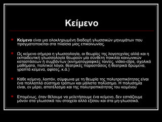 Κείμενο
 Κείμενο είναι μια ολοκληρωμένη διαδοχή γλωσσικών μηνυμάτων που
πραγματοποιείται στα πλαίσια μιας επικοινωνίας.
 Ως κείμενο σήμερα η γλωσσολογία, οι θεωρίες της λογοτεχνίας αλλά και η
εκπαιδευτική γλωσσολογία θεωρούν μία σύνθετη ποικιλία κοινωνικών
καταστάσεων ή συμβάντων (κινηματογραφικές ταινίες, video-clips, σχολικά
μαθήματα, πολιτικοί λόγοι, θεατρικές παραστάσεις ή θεατρικά δρώμενα,
γραπτά κείμενα, αφίσες, κ.ά.)
 Κάθε κείμενο, λοιπόν, σύμφωνα με τη θεωρία της πολυτροπικότητας είναι
ένα πολλαπλό σύστημα τρόπων και μάλιστα πολύσημο. Η πολυσημία
είναι, εν μέρει, αποτέλεσμα και της πολυτροπικότητας του κειμένου
 Επομένως, όταν θέλουμε να μελετήσουμε ένα κείμενο, δεν εστιάζουμε
μόνον στα γλωσσικά του στοιχεία αλλά εξίσου και στα μη-γλωσσικά.
 