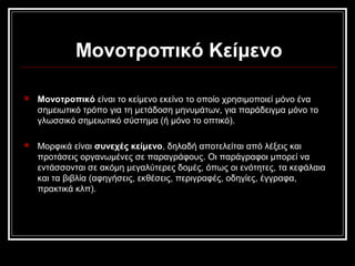 Μονοτροπικό Κείμενο
 Μονοτροπικό είναι το κείμενο εκείνο το οποίο χρησιμοποιεί μόνο ένα
σημειωτικό τρόπο για τη μετάδοση μηνυμάτων, για παράδειγμα μόνο το
γλωσσικό σημειωτικό σύστημα (ή μόνο το οπτικό).
 Μορφικά είναι συνεχές κείμενο, δηλαδή αποτελείται από λέξεις και
προτάσεις οργανωμένες σε παραγράφους. Οι παράγραφοι μπορεί να
εντάσσονται σε ακόμη μεγαλύτερες δομές, όπως οι ενότητες, τα κεφάλαια
και τα βιβλία (αφηγήσεις, εκθέσεις, περιγραφές, οδηγίες, έγγραφα,
πρακτικά κλπ).
 