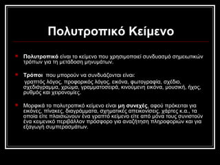 Πολυτροπικό Κείμενο
 Πολυτροπικό είναι το κείμενο που χρησιμοποιεί συνδυασμό σημειωτικών
τρόπων για τη μετάδοση μηνυμάτων.
 Τρόποι που μπορούν να συνδυάζονται είναι:
γραπτός λόγος, προφορικός λόγος, εικόνα, φωτογραφία, σχέδιο,
σχεδιάγραμμα, χρώμα, γραμματοσειρά, κινούμενη εικόνα, μουσική, ήχος,
ρυθμός και χειρονομίες.
 Μορφικά το πολυτροπικό κείμενο είναι μη συνεχές, αφού πρόκειται για
εικόνες, πίνακες, διαγράμματα, σχηματικές απεικονίσεις, χάρτες κ.α., τα
οποία είτε πλαισιώνουν ένα γραπτό κείμενο είτε από μόνα τους συνιστούν
ένα κειμενικό περιβάλλον πρόσφορο για αναζήτηση πληροφοριών και για
εξαγωγή συμπερασμάτων.
 