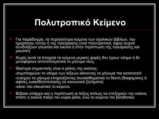 Πολυτροπικό Κείμενο
 Για παράδειγμα, τα περισσότερα κείμενα των σχολικών βιβλίων, του
ημερήσιου τύπου ή της τηλεόρασης είναι πολυτροπικά, αφού συχνά
συνδυάζουν γλώσσα και εικόνα ή στην περίπτωση της τηλεόρασης και
μουσική.
 Χωρίς αυτά τα στοιχεία τα κείμενα μερικές φορές δεν έχουν νόημα ή δε
μεταφέρουν αποτελεσματικά το μήνυμα τους.
 Ιδιαίτερα σημαντικός είναι ο ρόλος της εικόνας:
-συμπληρώνει το νόημα των λέξεων κάνοντας το μήνυμα πιο κατανοητό
-ενισχύει το μήνυμα επηρεάζοντας συναισθηματικά το δέκτη (διαφημίσεις ή
αφίσες ευαισθητοποίησης σε κοινωνικά ζητήματα)
-κάνει πιο ελκυστικό το κείμενο.
 Βέβαια υπάρχει και η περίπτωση οι λέξεις απλώς να επεξηγούν την εικόνα,
οπότε η εικόνα παίζει τον κύριο ρόλο, ενώ το κείμενο τον βοηθητικό.
 