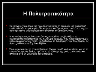 Η Πολυτροπικότητα
 Οι εισηγητές του όρου της πολυτροπικότητας τη θεωρούν ως ουσιαστική
και θεμελιώδη παράμετρο κάθε κειμένου και όχι ως ένα επιπλέον στοιχείο
που πρέπει να επισυναφθεί στην ανάλυση της επικοινωνίας.
 Η κατανόηση της πολυτροπικότητας μπορεί να μας βοηθήσει να
χειριζόμαστε ικανοποιητικά την πληθώρα κειμένων που προσλαμβάνουμε
καθημερινά από τον Τύπο, το Διαδίκτυο, τη Διαφήμιση, την Τηλεόραση, τις
Αφίσες αλλά και τα Σχολικά Βιβλία.
 Όλα αυτά τα κείμενα είναι πολύσημα (έχουν πολλά νοήματα) και, για να τα
κατανοήσουμε σε βάθος, πρέπει να εστιάζουμε όχι μόνο στα γλωσσικά
αλλά και στα μη γλωσσικά τους στοιχεία.
 