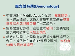 魔鬼說時期(Demonology)
 中古時期（Middle Ages）強調「魔鬼附身」
使人違反法律；認為人會犯罪主要是受現實
世界以外之邪魔力量作用之結果。
 當時處置犯罪者，往往處以極刑；主要是將
違反規範者綁在火柱上燒死。
 當時在法國、德國均有大規模被集體燒死之
例子。據估計在16和17世紀之歐洲，大約有
10萬人因此被燒死。
 