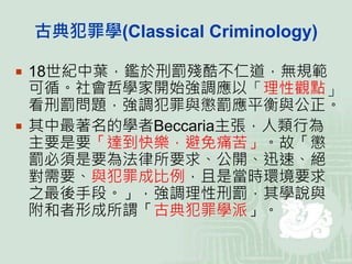 古典犯罪學(Classical Criminology)
 18世紀中葉，鑑於刑罰殘酷不仁道，無規範
可循。社會哲學家開始強調應以「理性觀點」
看刑罰問題，強調犯罪與懲罰應平衡與公正。
 其中最著名的學者Beccaria主張，人類行為
主要是要「達到快樂，避免痛苦」。故「懲
罰必須是要為法律所要求、公開、迅速、絕
對需要、與犯罪成比例，且是當時環境要求
之最後手段。」，強調理性刑罰，其學說與
附和者形成所謂「古典犯罪學派」。
 