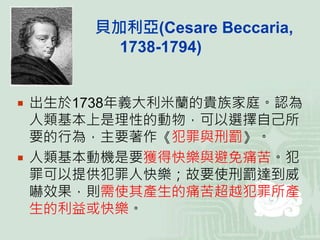 貝加利亞(Cesare Beccaria,
1738-1794)
 出生於1738年義大利米蘭的貴族家庭。認為
人類基本上是理性的動物，可以選擇自己所
要的行為，主要著作《犯罪與刑罰》。
 人類基本動機是要獲得快樂與避免痛苦。犯
罪可以提供犯罪人快樂；故要使刑罰達到威
嚇效果，則需使其產生的痛苦超越犯罪所產
生的利益或快樂。
 