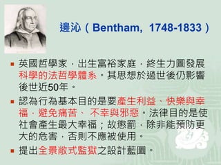  英國哲學家，出生富裕家庭，終生力圖發展
科學的法哲學體系。其思想於過世後仍影響
後世近50年。
 認為行為基本目的是要產生利益、快樂與幸
福，避免痛苦、 不幸與邪惡。法律目的是使
社會產生最大幸福；故懲罰，除非能預防更
大的危害，否則不應被使用。
 提出全景敞式監獄之設計藍圖。
邊沁（Bentham, 1748-1833）
 