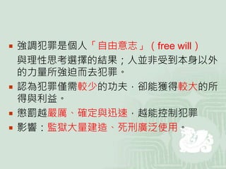  強調犯罪是個人「自由意志」（free will）
與理性思考選擇的結果；人並非受到本身以外
的力量所強迫而去犯罪。
 認為犯罪僅需較少的功夫，卻能獲得較大的所
得與利益。
 懲罰越嚴厲、確定與迅速，越能控制犯罪
 影響：監獄大量建造、死刑廣泛使用。
 