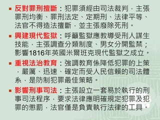  反對罪刑擅斷：犯罪須經由司法裁判，主張
罪刑均衡、罪刑法定、定期刑、法律平等、
法官不得造法擅斷，並主張廢除死刑。
 興建現代監獄：呼籲監獄應教導受刑人謀生
技能，主張調查分類制度、男女分開監禁；
影響1816年英國米爾班克現代監獄之成立。
 重視法治教育：強調教育係降低犯罪的上策
，嚴厲、迅速、確定而受人民信賴的司法體
系，是防制犯罪最佳策略。
 影響刑事司法：主張設立一套易於執行的刑
事司法程序，要求法律應明確規定犯罪及犯
罪的懲罰，法官僅是負責執行法律的工具。
 