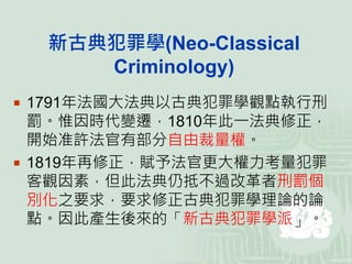 新古典犯罪學(Neo-Classical
Criminology)
 1791年法國大法典以古典犯罪學觀點執行刑
罰。惟因時代變遷，1810年此一法典修正，
開始准許法官有部分自由裁量權。
 1819年再修正，賦予法官更大權力考量犯罪
客觀因素，但此法典仍抵不過改革者刑罰個
別化之要求，要求修正古典犯罪學理論的論
點。因此產生後來的「新古典犯罪學派」。
 