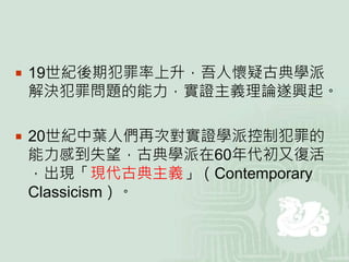  19世紀後期犯罪率上升，吾人懷疑古典學派
解決犯罪問題的能力，實證主義理論遂興起。
 20世紀中葉人們再次對實證學派控制犯罪的
能力感到失望，古典學派在60年代初又復活
，出現「現代古典主義」（Contemporary
Classicism）。
 