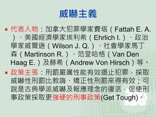 威嚇主義
 代表人物：加拿大犯罪學家費塔（Fattah E. A.
）、美國經濟學家埃利希（Ehrlich I.）、政治
學家威爾遜（Wilson J. Q.）、社會學家馬丁
森（Martinson R.）、范登哈格（Van Den
Haag E.）及赫希（Andrew Von Hirsch）等。
 政策主張：刑罰嚴厲性能有效遏止犯罪，採取
威嚇性刑罰比教誨、矯正性刑罰來得有效；可
說是古典學派威嚇及報應理念的復活，促使刑
事政策採取更強硬的刑事政策(Get Tough)。
 