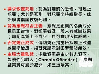  要求恢復死刑：認為對刑罰的恐懼，可遏止
犯罪；尤其是死刑，對犯罪率持續增長，此
派學者倡議恢復死刑。
 認為應報符合正義：應報是正義的必要成分
且具正當性，對犯罪者及一般人有威嚇效果
；懲罰本質上不可少，且可實現法律威嚇。
 否定矯正成效：傳統矯正措施所採矯正改造
或醫學治療，經研究顯示對犯罪預防無效。
 主張大量監禁：多數犯罪是由少數人犯下，
如慢性犯罪人（Chronic Offender），長期
監禁將可減少犯罪，如三振法案。
 