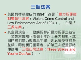 三振法案
 美國柯林頓總統於1994年簽署「暴力犯罪控
制暨執行法案（Violent Crime Control and
Law Enforcement Act of 1994）」，俗稱「
三振法案」。
 其主要規定，一位觸犯聯邦暴力犯罪之被告
，若先前曾觸犯兩個十年以上暴力犯罪，或
同時觸犯暴力與毒品犯罪，則必須受到終身
監禁，即對屢犯重罪者，於第三次犯重罪時
即適用「三振出局法案（Three Strikes and
You’re Out Act）」。
 