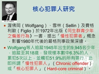 核心犯罪人研究
 渥佛岡（Wolfgang）、雪林（Sellin）及費格
利歐（Figlio）於1972年出版《同生群青少年
之偏差行為》一書，提出「慢性犯罪者」概念
，影響1980年代後的嚴格刑事政策深遠。
 Wolfgang等人追蹤1945年出生的9,945名少年
，追蹤至其18歲，發現樣本數中6.3%的人，
累犯5次以上，並觸犯51.9%的所有罪行，此
即所謂「慢性犯罪人」（Chronic offender）
或「核心犯罪人」（Hard-core criminal）。
 